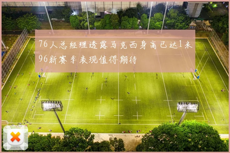 76人总经理透露马克西身高已达1米96新赛季表现值得期待