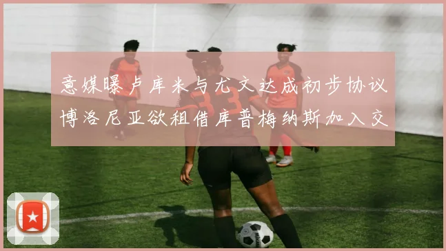 意媒曝卢库米与尤文达成初步协议博洛尼亚欲租借库普梅纳斯加入交易