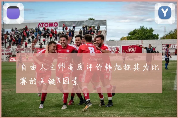 自由人主帅高度评价韩旭称其为比赛的关键X因素