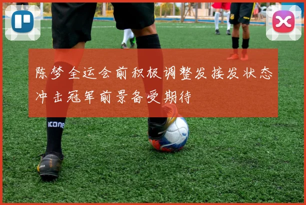 陈梦全运会前积极调整发接发状态冲击冠军前景备受期待