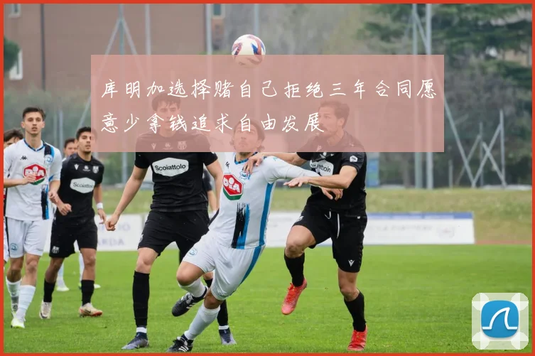库明加选择赌自己拒绝三年合同愿意少拿钱追求自由发展