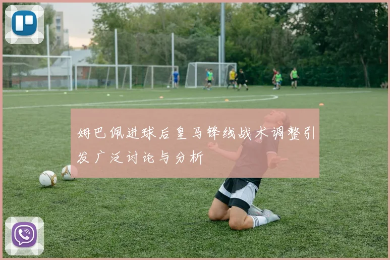 姆巴佩进球后皇马锋线战术调整引发广泛讨论与分析