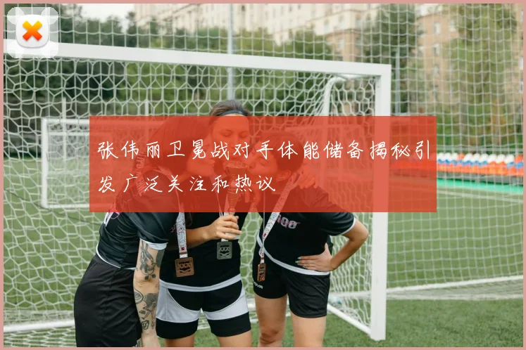 张伟丽卫冕战对手体能储备揭秘引发广泛关注和热议